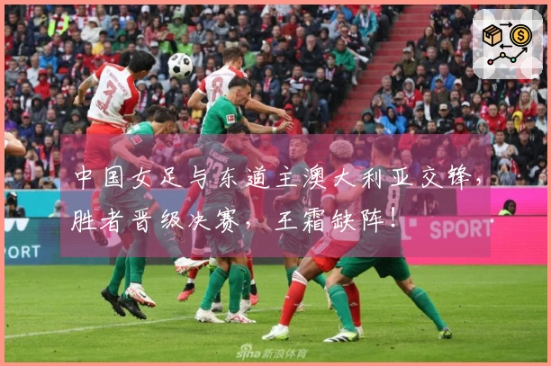 中国女足与东道主澳大利亚交锋，胜者晋级决赛，王霜缺阵！