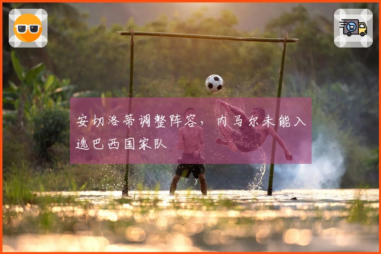安切洛蒂调整阵容，内马尔未能入选巴西国家队