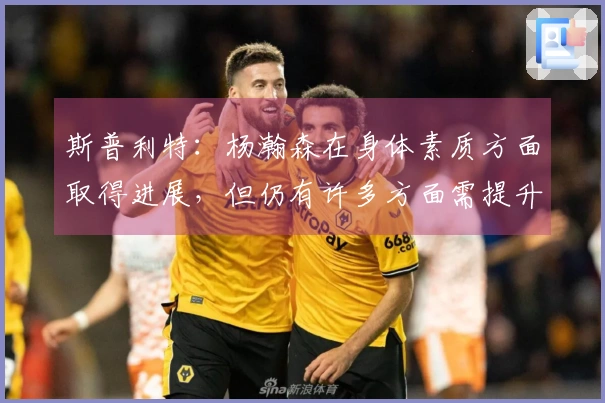 斯普利特：杨瀚森在身体素质方面取得进展，但仍有许多方面需提升