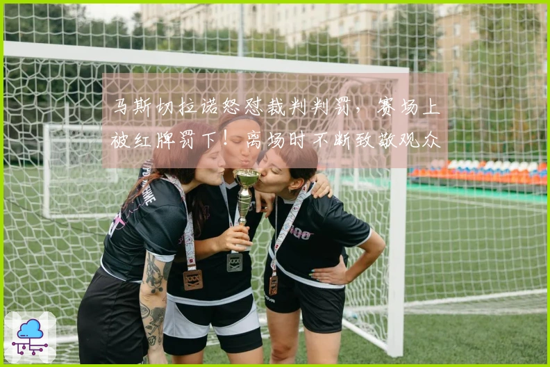 马斯切拉诺怒怼裁判判罚，赛场上被红牌罚下！离场时不断致敬观众