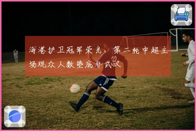 海港护卫冠军荣光，第二轮中超主场观众人数垫底非武汉