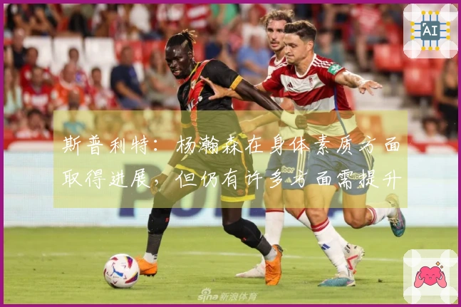 斯普利特：杨瀚森在身体素质方面取得进展，但仍有许多方面需提升