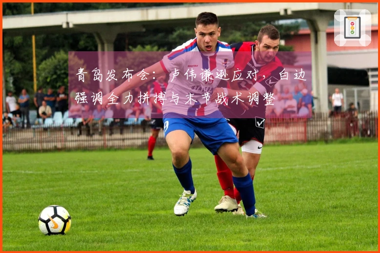 青岛发布会：卢伟谦逊应对，白边强调全力拼搏与末节战术调整