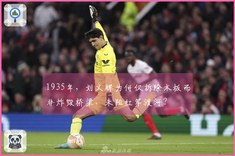 1935年，刘文辉为何仅拆除木板而非炸毁桥梁，未阻红军渡河？