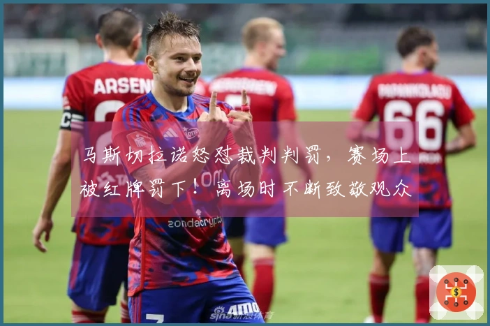 马斯切拉诺怒怼裁判判罚，赛场上被红牌罚下！离场时不断致敬观众