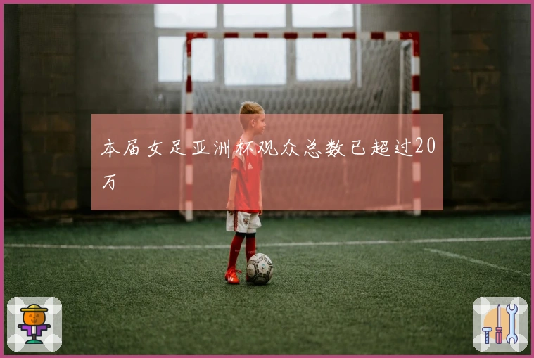本届女足亚洲杯观众总数已超过20万