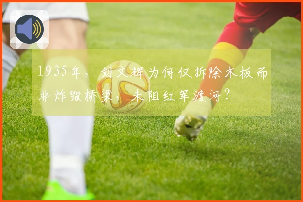 1935年，刘文辉为何仅拆除木板而非炸毁桥梁，未阻红军渡河？