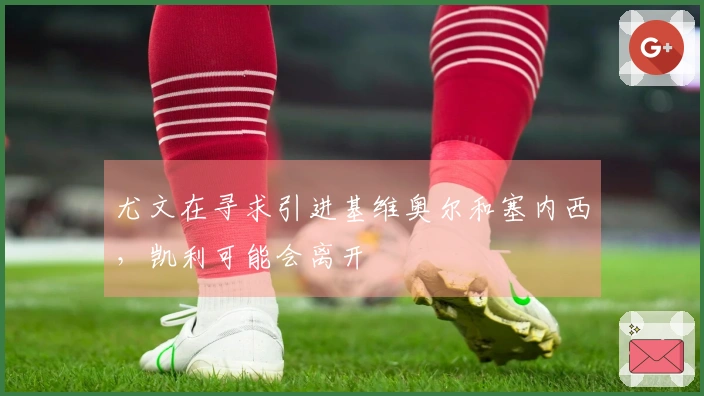 尤文在寻求引进基维奥尔和塞内西，凯利可能会离开