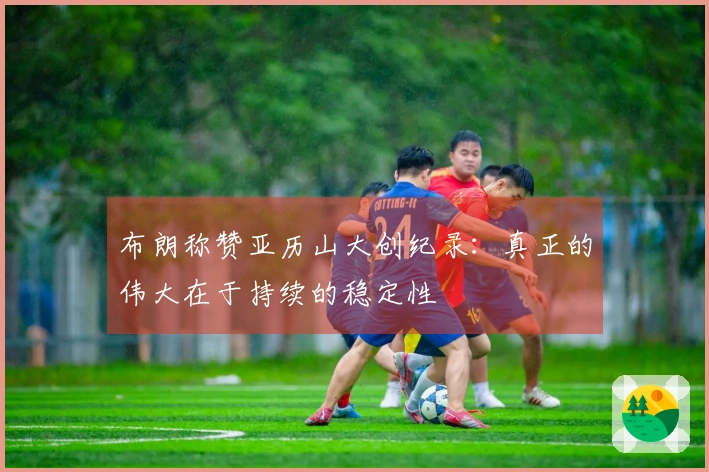 布朗称赞亚历山大创纪录：真正的伟大在于持续的稳定性