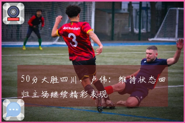 50分大胜四川，卢伟：维持状态回归主场继续精彩表现
