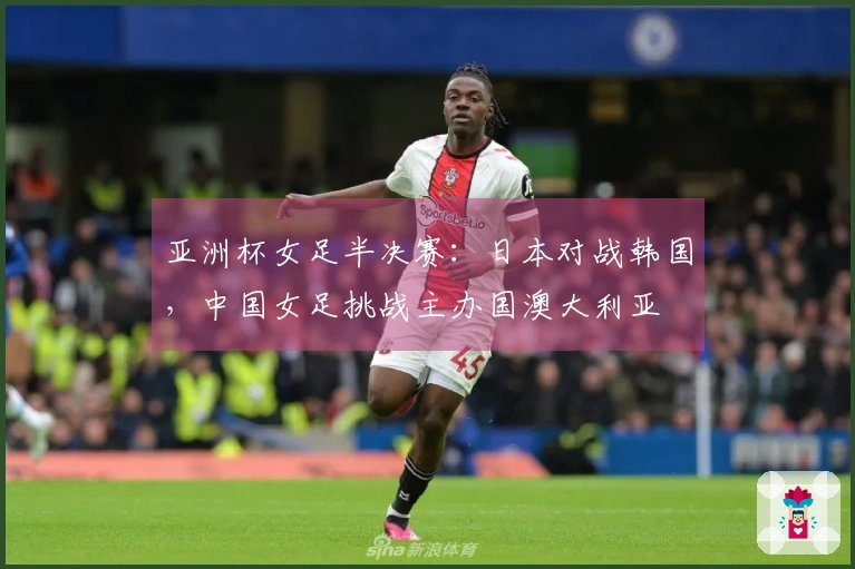 亚洲杯女足半决赛:日本对战韩国,中国女足挑战主办国澳大利亚
